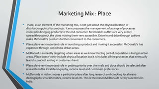 Marketing Mix : Place
• Place, as an element of the marketing mix, is not just about the physical location or
distribution points for products. It encompasses the management of a range of processes
involved in bringing products to the end consumer. McDonald’s outlets are very evenly
spread throughout the cities making them very accessible. Drive in and drive through options
make McDonald’s products further convenient to the consumers.
• Place plays very important role in launching a product and making it successful. McDonald's has
expanded through out in India Urban areas.
• McDonald is currently targeting urban areas as we know that big part of population is living in urban
areas. Place doesn’t only include physical location but it is includes all the processes that eventually
leads to product ending in customers hand.
• Place plays very important role in getting priority over the rivals and place should be selected after
research on the local demography, income level and customers preferences.
• McDonalds in India chooses a particular place after long research and checking local area’s
demographic characteristics, income level etc.This is the reason McDonalds is very successful in
India.
 