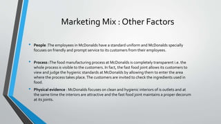 Marketing Mix : Other Factors
• People :The employees in McDonalds have a standard uniform and McDonalds specially
focuses on friendly and prompt service to its customers from their employees.
• Process :The food manufacturing process at McDonalds is completely transparent i.e. the
whole process is visible to the customers. In fact, the fast food joint allows its customers to
view and judge the hygienic standards at McDonalds by allowing them to enter the area
where the process takes place.The customers are invited to check the ingredients used in
food.
• Physical evidence : McDonalds focuses on clean and hygienic interiors of is outlets and at
the same time the interiors are attractive and the fast food joint maintains a proper decorum
at its joints.
 