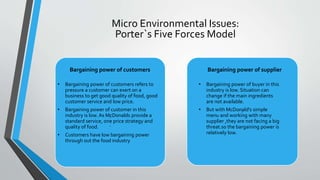 :
.
:
Micro Environmental Issues:
Porter`s Five Forces Model
Bargaining power of customers
• Bargaining power of customers refers to
pressure a customer can exert on a
business to get good quality of food, good
customer service and low price.
• Bargaining power of customer in this
industry is low. As McDonalds provide a
standard service, one price strategy and
quality of food.
• Customers have low bargaining power
through out the food industry
Bargaining power of supplier
• Bargaining power of buyer in this
industry is low. Situation can
change if the main ingredients
are not available.
• But with McDonald's simple
menu and working with many
supplier ,they are not facing a big
threat.so the bargaining power is
relatively low.
 