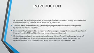 INTRODUCTION
• McDonald's is the world's largest chain of hamburger fast food restaurants, serving around 68 million
customers daily in 119 countries across more than 36,000 outlets.
• Founded in the United States in 1940, the company began as a barbecue restaurant operated
by Richard and Maurice McDonald.
• Businessman Ray Kroc joined the company as a franchise agent in 1955. He subsequently purchased
the chain from the McDonald brothers and oversaw its worldwide growth
• McDonald's primarily sells hamburgers, cheeseburgers, chicken, French fries, breakfast items, soft
drinks, milkshakes, and desserts. In response to changing consumer tastes, the company has
expanded its menu to include salads, fish, wraps, smoothies, fruit, and seasoned fries
 