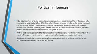 • India is quite rich as far as the political structure and policies are concerned that is the reason why
international organizations face difficulties when they are entering in India. In the similar manner it
can be said that India is a nationalist country that is the reason why they create difficulties for
international entrants. However, there are certain other factors like consumer taxation, different
political infrastructures and the scenario of the global market.
• Political parties are against fast food chains as they want to see only vegetarian restaurants in their
country.Their party members always protest against fast food using meat in their menu.
• Good news is that India is changing slowly from nationalistic society to liberal mind set up and
McDonalds expanded very fast in the last decade.
Political Influences:
 