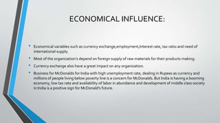 • Economical variables such as currency exchange,employment,Interest rate, tax ratio and need of
international supply.
• Most of the organization's depend on foreign supply of raw materials for their products making.
• Currency exchange also have a great impact on any organization.
• Business for McDonalds for India with high unemployment rate, dealing in Rupees as currency and
millions of people living below poverty line is a concern for McDonalds. But India is having a booming
economy, low tax rate and availability of labor in abundance and development of middle class society
in India is a positive sign for McDonald's future.
ECONOMICAL INFLUENCE:
 