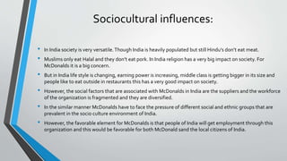 Sociocultural influences:
• In India society is very versatile.Though India is heavily populated but still Hindu’s don’t eat meat.
• Muslims only eat Halal and they don’t eat pork. In India religion has a very big impact on society. For
McDonalds it is a big concern.
• But in India life style is changing, earning power is increasing, middle class is getting bigger in its size and
people like to eat outside in restaurants this has a very good impact on society.
• However, the social factors that are associated with McDonalds in India are the suppliers and the workforce
of the organization is fragmented and they are diversified.
• In the similar manner McDonalds have to face the pressure of different social and ethnic groups that are
prevalent in the socio culture environment of India.
• However, the favorable element for McDonalds is that people of India will get employment through this
organization and this would be favorable for both McDonald sand the local citizens of India.
 