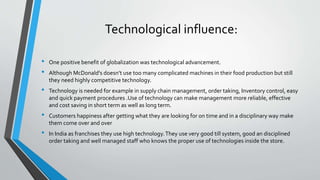 Technological influence:
• One positive benefit of globalization was technological advancement.
• Although McDonald's doesn’t use too many complicated machines in their food production but still
they need highly competitive technology.
• Technology is needed for example in supply chain management, order taking, Inventory control, easy
and quick payment procedures .Use of technology can make management more reliable, effective
and cost saving in short term as well as long term.
• Customers happiness after getting what they are looking for on time and in a disciplinary way make
them come over and over
• In India as franchises they use high technology.They use very good till system, good an disciplined
order taking and well managed staff who knows the proper use of technologies inside the store.
 