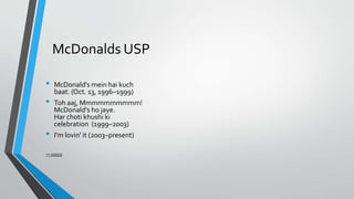 McDonalds USP
• McDonald's mein hai kuch
baat. (Oct. 13, 1996–1999)
• Toh aaj, Mmmmmmmmmm!
McDonald's ho jaye.
Har choti khushi ki
celebration (1999–2003)
• I'm lovin' it (2003–present)
** VIDEOS
 