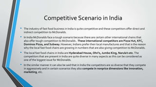 Competitive Scenario in India
• The industry of fast food business in India is quite competitive and these competitors offer direct and
indirect competition to McDonalds.
• In India McDonalds face a tough scenario because there are certain other international chains that
also offer tough competition to McDonalds . These international competitors are Pizza Hut, KFC,
Dominos Pizza, and Subway. However, Indians prefer their local manufactures and that is the reason
why the local fast food chains are growing in numbers that are also giving competition to McDonalds.
• The local fast food chains in India are Hyderabad House, Ohri’s, Jumbo King, Narula’s etc.The
competitors that are present in India are quite diverse in many aspects as this can be considered as
one of the biggest issue for McDonalds.
• In the similar manner it can also be said that in India the competitors are so diverse that they compete
in aggressively and in certain scenarios they also compete in nonprice dimensions like innovation,
marketing, etc.
 