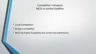 Competitor`s Analysis
MCD vs JumboVadaPav
• Local Competition
• Burgers vsVadaPav
• McD has higher Scalability but Jumbo has authenticity
 