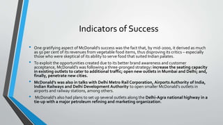 Indicators of Success
• One gratifying aspect of McDonald’s success was the fact that, by mid-2000, it derived as much
as 50 per cent of its revenues from vegetable food items, thus disproving its critics – especially
those who were skeptical of its ability to serve food that suited Indian palates.
• To exploit the opportunities created due to its better brand awareness and customer
acceptance, McDonald’s was following a three-pronged strategy: increase the seating capacity
in existing outlets to cater to additional traffic; open new outlets in Mumbai and Delhi; and,
finally, penetrate new cities.
• McDonald’s was also in talks with Delhi Metro Rail Corporation, Airports Authority of India,
Indian Railways and Delhi Development Authority to open smaller McDonald’s outlets in
airports and railway stations, among others.
• McDonald’s also had plans to set up several outlets along the Delhi-Agra national highway in a
tie-up with a major petroleum refining and marketing organization.
 