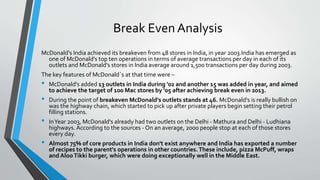 Break Even Analysis
McDonald's India achieved its breakeven from 48 stores in India, in year 2003.India has emerged as
one of McDonald's top ten operations in terms of average transactions per day in each of its
outlets and McDonald's stores in India average around 1,500 transactions per day during 2003.
The key features of McDonald`s at that time were –
• McDonald's added 13 outlets in India during '02 and another 15 was added in year, and aimed
to achieve the target of 100 Mac stores by '05 after achieving break even in 2013.
• During the point of breakeven McDonald's outlets stands at 46. McDonald's is really bullish on
was the highway chain, which started to pick up after private players begin setting their petrol
filling stations.
• InYear 2003, McDonald's already had two outlets on the Delhi - Mathura and Delhi - Ludhiana
highways. According to the sources - On an average, 2000 people stop at each of those stores
every day.
• Almost 75% of core products in India don't exist anywhere and India has exported a number
of recipes to the parent's operations in other countries.These include, pizza McPuff, wraps
and AlooTikki burger, which were doing exceptionally well in the Middle East.
 