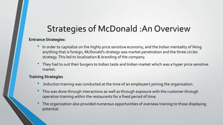 Strategies of McDonald :An Overview
Entrance Strategies:
• In order to capitalize on the highly price sensitive economy, and the Indian mentality of liking
anything that is foreign, McDonald’s strategy was market penetration and the three circles
strategy.This led to localization & branding of the company.
• They had to suit their burgers to Indian taste and Indian market which was a hyper price sensitive
market.
Training Strategies
• .Induction training was conducted at the time of an employee’s joining the organization.
• This was done through interactions as well as through exposure with the customer through
operation training within the restaurants for a fixed period of time.
• The organization also provided numerous opportunities of overseas training to those displaying
potential.
 