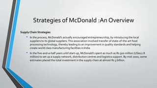 Strategies of McDonald :An Overview
Supply Chain Strategies
• In the process, McDonald’s actually encouraged entrepreneurship, by introducing the local
suppliers to its global suppliers.This association involved transfer of state-of-the-art food
processing technology, thereby leading to an improvement in quality standards and helping
create world class manufacturing facilities in India
• In the five-and-a-half years until start-up, McDonald’s spent as much as Rs 500 million (US$12.8
million) to set up a supply network, distribution centres and logistics support. By mid-2000, some
estimates placed the total investment in the supply chain at almost Rs 3 billion.
 