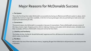 Major Reasons for McDonalds Success
1.The System
This is the first thing that makes McDonald's so successful, by having an effective and efficient system in place, which
exploits the minimum wage labor available, in the form of young teenagers who are just looking to make some cash
or pick up fundamental job skills.
2. Convenience
The second reason why McDonald's is so popular is because it's everywhere. There a McDonald's at every corner of
the map, at every major shopping centre, district, highway, freeway, every place which attracts even, remotely more
than 10 people, will have a McDonald's restaurant not too far from them.
3. Likability and Familiarity
The Golden Arches, the Big M. Ronald McDonald, happiness and fun; all these are the associations with McDonald’s
which makes it so familiar
4.The Menu
McDonald's has one of the most diverse menus, targeting all ages from little kids to old pensioners, and everyone else
in between.
 
