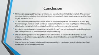 Conclusion
• McDonald’s recognized the unique problems and opportunities of the Indian market. The company
then took its time, adapting its products and just as importantly its corporate strategy, and has been
hugely successful since.
• At the same time, the company cannot afford to become complacent and rest on its laurels. Any
future missteps, however small, could ruin McDonald’s efforts and hard fought gains in the country,
allowing the company’s rivals to catapult past them and onto even greater success.
• In order to sustain in a very competitive market McDonald’s has to continuously think of bringing in
new concepts into all its operations especially in marketing.
• The result of a spontaneous thought led to the introduction of breakfast outlets and a chance
encounter with a technology specialist ended up with online booking orders and birthday parties and
signature outlets.
• The success of McDonalds in India could be measured by its continuous growth in Indian fast-food
market with 210 branches across India
 