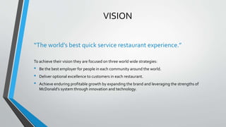 VISION
“The world’s best quick service restaurant experience.”
To achieve their vision they are focused on three world wide strategies:
• Be the best employer for people in each community around the world.
• Deliver optional excellence to customers in each restaurant.
• Achieve enduring profitable growth by expanding the brand and leveraging the strengths of
McDonald’s system through innovation and technology.
 