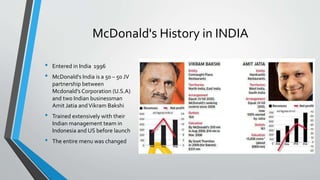 McDonald's History in INDIA
• Entered in India 1996
• McDonald's India is a 50 – 50 JV
partnership between
Mcdonald’s Corporation (U.S.A)
and two Indian businessman
Amit Jatia andVikram Bakshi
• Trained extensively with their
Indian management team in
Indonesia and US before launch
• The entire menu was changed
 