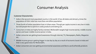 Consumer Analysis
Customer Characteristic:
• India is the second most populated country in the world. It has 28 states and almost 4 times the
population of USA. India has more than one billion population.
• Three fourth of Indian population lives in Urban areas.Though per capita income is very low in India
but still people like to spend on costly products and eating out.
• Consumers in India are highly family oriented. McDonald's targets high income earner, middle income
earner and lower middle income earner in India.
• Indian consumer are getting brand awareness through internet,TV, Newspapers, Radio, Magazine
etc.
• Middle income group is getting bigger in size day by day as a result of economic boost in India and
that is very good news for McDonald's.
• Indian consumers are now getting environmental awareness and like to use Ecofriendly products
 