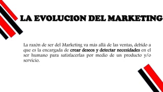 LA EVOLUCION DEL MARKETING
La razón de ser del Marketing va más allá de las ventas, debido a
que es la encargada de crear deseos y detectar necesidades en el
ser humano para satisfacerlas por medio de un producto y/o
servicio.
 