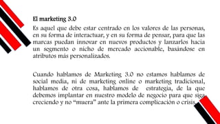 El marketing 3.0
Es aquel que debe estar centrado en los valores de las personas,
en su forma de interactuar, y en su forma de pensar, para que las
marcas puedan innovar en nuevos productos y lanzarlos hacia
un segmento o nicho de mercado accionable, basándose en
atributos más personalizados.
Cuando hablamos de Marketing 3.0 no estamos hablamos de
social media, ni de marketing online o marketing tradicional,
hablamos de otra cosa, hablamos de estrategia, de la que
debemos implantar en nuestro modelo de negocio para que siga
creciendo y no “muera” ante la primera complicación o crisis.
 