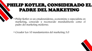 PHILIP KOTLER, CONSIDERADO EL
PADRE DEL MARKETING
• Philip Kotler es un estadounidense, economista y especialista en
marketing, conocido y reconocido mundialmente como el
padre del marketing moderno.
• Creador Los 10 mandamientos del marketing 3.0
 
