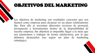 OBJETIVOS DEL MARKETING
Los objetivos de marketing son resultados concretos que nos
fijamos como empresa para alcanzar en un plazo relativamente
fijo. Para ello se necesitan diferentes recursos de personal,
presupuesto y herramientas dentro de la disponibilidad de
nuestra empresa. Sin objetivos es imposible llegar a la meta que
nos planteamos y trabajar de forma satisfactoria, por lo que
debemos alcanzarlos tras seguir un plan de marketing
estratégico.
 