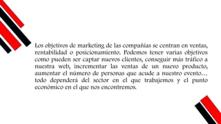 Los objetivos de marketing de las compañías se centran en ventas,
rentabilidad o posicionamiento. Podemos tener varias objetivos
como pueden ser captar nuevos clientes, conseguir más tráfico a
nuestra web, incrementar las ventas de un nuevo producto,
aumentar el número de personas que acude a nuestro evento…
todo dependerá del sector en el que trabajemos y el punto
económico en el que nos encontremos.
 