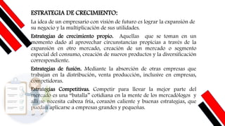ESTRATEGIA DE CRECIMIENTO:
La idea de un empresario con visión de futuro es lograr la expansión de
su negocio y la multiplicación de sus utilidades.
Estrategias de crecimiento propio. Aquellas que se toman en un
momento dado al aprovechar circunstancias propicias a través de la
expansión en otro mercado, creación de un mercado o segmento
especial del consumo, creación de nuevos productos y la diversificación
correspondiente.
Estrategias de fusión. Mediante la absorción de otras empresas que
trabajan en la distribución, venta producción, inclusive en empresas,
competidoras.
Estrategias Competitivas. Competir para llevar la mejor parte del
mercado es una “batalla” cotidiana en la mente de los mercadólogos y
allí se necesita cabeza fría, corazón caliente y buenas estrategias, que
puedan aplicarse a empresas grandes y pequeñas.
 