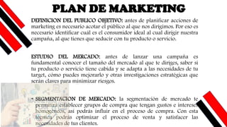 DEFINICION DEL PUBLICO OBJETIVO: antes de planificar acciones de
marketing es necesario acotar el público al que nos dirigimos. Por eso es
necesario identificar cuál es el consumidor ideal al cual dirigir nuestra
campaña, al que tienes que seducir con tu producto o servicio.
ESTUDIO DEL MERCADO: antes de lanzar una campaña es
fundamental conocer el tamaño del mercado al que te diriges, saber si
tu producto o servicio tiene cabida y se adapta a las necesidades de tu
target, cómo puedes mejorarlo y otras investigaciones estratégicas que
serán claves para minimizar riesgos.
• SEGMENTACION DE MERCADO: la segmentación de mercado te
permitirá establecer grupos de compra que tengan gustos e intereses
homogéneos, así podrás influir en el proceso de compra. Con esta
técnica podrás optimizar el proceso de venta y satisfacer las
necesidades de tus clientes.
PLAN DE MARKETING
 