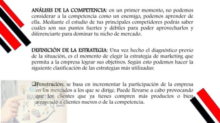 ANÁLISIS DE LA COMPETENCIA: en un primer momento, no podemos
considerar a la competencia como un enemigo, podemos aprender de
ella. Mediante el estudio de tus principales competidores podrás saber
cuáles son sus puntos fuertes y débiles para poder aprovecharlos y
diferenciarte para dominar tu nicho de mercado.
DEFINICIÓN DE LA ESTRATEGIA: Una vez hecho el diagnóstico previo
de la situación, es el momento de elegir la estrategia de marketing que
permita a la empresa lograr sus objetivos. Según esto podemos hacer la
siguiente clasificación de las estrategias más utilizadas:
❑Penetración: se basa en incrementar la participación de la empresa
en los mercados a los que se dirige. Puede llevarse a cabo provocando
que los clientes que ya tienes compren más productos o bien
atrayendo a clientes nuevos o de la competencia.
 