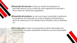 ❑Desarrollo del mercado: se basa en vender tus productos en
mercados nuevos, ya sea a través de otros segmentos de mercado o
bien a través de variaciones geográficas.
❑Desarrollo del producto: en este caso lo que se pretende es potenciar
los productos en el mercado en el que la empresa está presente, a
través de variaciones en la calidad, nuevos modelos, nuevos atributos,
etc.
❑Diversificación: se basa en incrementar la oferta ofreciendo a los
consumidores una gran variedad de productos, ya sean relacionados
entre ellos o no.
 