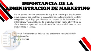 De tal suerte que las empresas de hoy han tenido que involucrarse,
modernizarse con métodos y procedimientos administrativos también
complejos. Aquí hay que destacar el aporte de la industria de la
informática, y especialmente la Internet, que han hecho el prodigio de
abrir fronteras y poner el mercado mundial deseado al alcance de unas
manos sobre el teclado.
El sector fundamental de éxito de una empresa es su capacidad de
administración.
LAURA FISCHER
IMPORTANCIA DE LA
ADMINISTRACION DE MARKETING
 