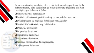 La mercadotecnia, sin duda, ofrece este instrumento, que toma de la
administración, para garantizar el mejor derrotero mediante un plan
estratégico que habrá de señalar:
❑Situación actual del mercado.
❑Análisis cuidadoso de posibilidades y recursos de la empresa.
❑Determinación de objetivos específicos por alcanzar.
❑Análisis FODA (Fortalezas y debilidades).
❑Diseño de estrategias.
❑Programas de acción.
❑Presupuesto requerido.
❑Mecanismo de control.
❑Personas responsables de su ejecución.
❑Cronograma de acción.
 