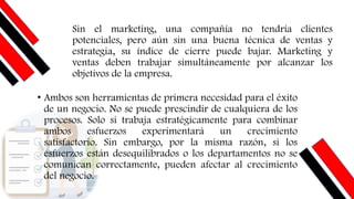 Sin el marketing, una compañía no tendría clientes
potenciales, pero aún sin una buena técnica de ventas y
estrategia, su índice de cierre puede bajar. Marketing y
ventas deben trabajar simultáneamente por alcanzar los
objetivos de la empresa.
• Ambos son herramientas de primera necesidad para el éxito
de un negocio. No se puede prescindir de cualquiera de los
procesos. Solo si trabaja estratégicamente para combinar
ambos esfuerzos experimentará un crecimiento
satisfactorio. Sin embargo, por la misma razón, si los
esfuerzos están desequilibrados o los departamentos no se
comunican correctamente, pueden afectar al crecimiento
del negocio.
 