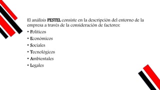 El análisis PESTEL consiste en la descripción del entorno de la
empresa a través de la consideración de factores:
• Políticos
• Económicos
• Sociales
• Tecnológicos
• Ambientales
• Legales
 
