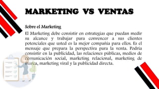 MARKETING VS VENTAS
Sobre el Marketing
El Marketing debe consistir en estrategias que puedan medir
su alcance y trabajar para convencer a sus clientes
potenciales que usted es la mejor compañía para ellos. Es el
mensaje que prepara la perspectiva para la venta. Podría
consistir en la publicidad, las relaciones públicas, medios de
comunicación social, marketing relacional, marketing de
marca, marketing viral y la publicidad directa.
 