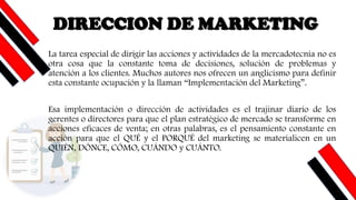 DIRECCION DE MARKETING
La tarea especial de dirigir las acciones y actividades de la mercadotecnia no es
otra cosa que la constante toma de decisiones, solución de problemas y
atención a los clientes. Muchos autores nos ofrecen un anglicismo para definir
esta constante ocupación y la llaman “Implementación del Marketing”.
Esa implementación o dirección de actividades es el trajinar diario de los
gerentes o directores para que el plan estratégico de mercado se transforme en
acciones eficaces de venta; en otras palabras, es el pensamiento constante en
acción para que el QUÉ y el PORQUÉ del marketing se materialicen en un
QUIÉN, DÓNCE, CÓMO, CUÁNDO y CUÁNTO.
 