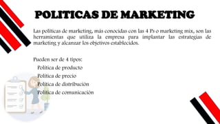 POLITICAS DE MARKETING
Las políticas de marketing, más conocidas con las 4 Ps o marketing mix, son las
herramientas que utiliza la empresa para implantar las estrategias de
marketing y alcanzar los objetivos establecidos.
Pueden ser de 4 tipos:
Política de producto
Política de precio
Política de distribución
Política de comunicación
 