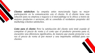Clientes satisfechos: La empatía antes mencionada logra su mejor
participación en la comunicación con el cliente. Si el cliente tiene una
solución para su empresa o negocio y el mercadólogo se le ofrece a través de
mejores productos o servicios, allí se consolida el verdadero propósito del
marketing: Clientes satisfechos.
Costo para el cliente: Pero la satisfacción del cliente será total cuando al
comparar el precio de venta y el costo que el producto presenta para el,
encuentre una diferencia significativa, de manera que pueda proyectar a su
vez el precio de venta al por menor y una importante utilidad para sus
clientes.
 