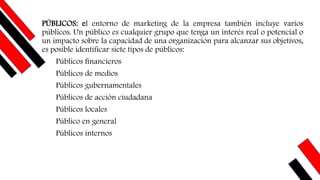 PÚBLICOS: el entorno de marketing de la empresa también incluye varios
públicos. Un público es cualquier grupo que tenga un interés real o potencial o
un impacto sobre la capacidad de una organización para alcanzar sus objetivos,
es posible identificar siete tipos de públicos:
Públicos ﬁnancieros
Públicos de medios
Públicos gubernamentales
Públicos de acción ciudadana
Públicos locales
Público en general
Públicos internos
 