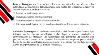 Entorno Ecológico: en él se incluyen los recursos naturales que afectan a las
actividades de marketing. Principalmente son cuatro las tendencias a tener en
cuenta respecto al ambiente natural:
1) Escasez de materias primas.
2) Incremento en los costes de energía
3) Incremento en los niveles de contaminación.
4) Intervención del gobierno en la administración de los recursos naturales
Ambiente Tecnológico: El ambiente tecnológico está formado por fuerzas que
influyen en las nuevas tecnologías y dan lugar a nuevos productos y
oportunidades de mercado. Las tecnologías son elementos de cambio que
pueden suponer tanto el éxito como el fracaso de una empresa, por el simple
hecho de que las tecnologías nuevas desplazan a las viejas. Por ello las empresas
deben estar pendientes de las nuevas tendencias.
 