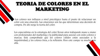 Los colores nos influyen a nivel psicológico hasta el punto de relacionar un
color con una emoción. Las emociones son las que determinan una decisión de
compra. De ahí surge la teoría del color.
Los especialistas en la estrategia del color llevan años trabajando mano a mano
con profesionales del marketing y la publicidad para asociar con éxito colores y
marcas. Está comprobado que los colores cálidos están asociados a la
impulsividad; y los colores fríos, a la reflexión. Pero este campo va mucho más
allá.
TEORIA DE COLORES EN EL
MARKETING
 