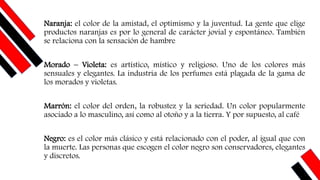 Naranja: el color de la amistad, el optimismo y la juventud. La gente que elige
productos naranjas es por lo general de carácter jovial y espontáneo. También
se relaciona con la sensación de hambre
Morado – Violeta: es artístico, místico y religioso. Uno de los colores más
sensuales y elegantes. La industria de los perfumes está plagada de la gama de
los morados y violetas.
Marrón: el color del orden, la robustez y la seriedad. Un color popularmente
asociado a lo masculino, así como al otoño y a la tierra. Y por supuesto, al café
Negro: es el color más clásico y está relacionado con el poder, al igual que con
la muerte. Las personas que escogen el color negro son conservadores, elegantes
y discretos.
 