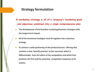18
Strategy formulation
A marketing strategy is all of a company’s marketing goals
and objectives combined into a single comprehensive plan
 The development of the broadest marketing/business strategies with
the longest term impact
 All of the functional strategies must fit together into a business
strategy.
 To achieve a solid positioning of the product/service offering that
contains a clear ‘benefit promise’ to the consumer which is
differentiable from the offers of the competition and which thus
positions the firm well for potential competitive responses to its
actions.
 