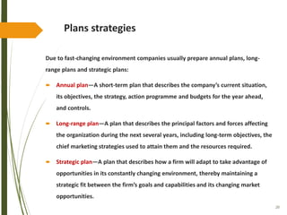 20
Plans strategies
Due to fast-changing environment companies usually prepare annual plans, long-
range plans and strategic plans:
 Annual plan—A short-term plan that describes the company’s current situation,
its objectives, the strategy, action programme and budgets for the year ahead,
and controls.
 Long-range plan—A plan that describes the principal factors and forces affecting
the organization during the next several years, including long-term objectives, the
chief marketing strategies used to attain them and the resources required.
 Strategic plan—A plan that describes how a firm will adapt to take advantage of
opportunities in its constantly changing environment, thereby maintaining a
strategic fit between the firm’s goals and capabilities and its changing market
opportunities.
 