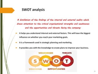 23
SWOT analysis
A distillation of the findings of the internal and external audits which
draws attention to the critical organizational strengths and weaknesses
and the opportunities and threats facing the company.
 It helps you understand internal and external factors. This will have the biggest
influence on whether you reach your marketing goals.
 It is a framework used in strategic planning and marketing.
 It provides you with the knowledge to create plans to improve your business.
 
