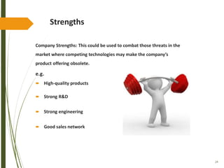 24
Strengths
Company Strengths: This could be used to combat those threats in the
market where competing technologies may make the company’s
product offering obsolete.
e.g.
 High-quality products
 Strong R&D
 Strong engineering
 Good sales network
 