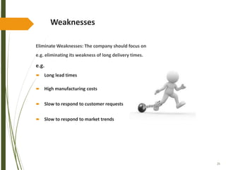 25
Weaknesses
Eliminate Weaknesses: The company should focus on
e.g. eliminating its weakness of long delivery times.
e.g.
 Long lead times
 High manufacturing costs
 Slow to respond to customer requests
 Slow to respond to market trends
 