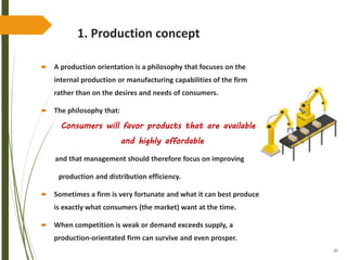 30
1. Production concept
 A production orientation is a philosophy that focuses on the
internal production or manufacturing capabilities of the firm
rather than on the desires and needs of consumers.
 The philosophy that:
Consumers will favor products that are available
and highly affordable
and that management should therefore focus on improving
production and distribution efficiency.
 Sometimes a firm is very fortunate and what it can best produce
is exactly what consumers (the market) want at the time.
 When competition is weak or demand exceeds supply, a
production-orientated firm can survive and even prosper.
 