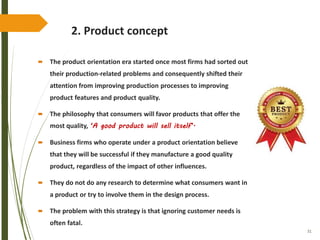 31
2. Product concept
 The product orientation era started once most firms had sorted out
their production-related problems and consequently shifted their
attention from improving production processes to improving
product features and product quality.
 The philosophy that consumers will favor products that offer the
most quality, ‘A good product will sell itself’.
 Business firms who operate under a product orientation believe
that they will be successful if they manufacture a good quality
product, regardless of the impact of other influences.
 They do not do any research to determine what consumers want in
a product or try to involve them in the design process.
 The problem with this strategy is that ignoring customer needs is
often fatal.
 