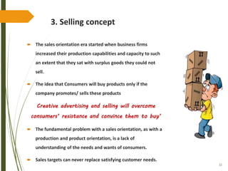 32
3. Selling concept
 The sales orientation era started when business firms
increased their production capabilities and capacity to such
an extent that they sat with surplus goods they could not
sell.
 The idea that Consumers will buy products only if the
company promotes/ sells these products
Creative advertising and selling will overcome
consumers’ resistance and convince them to buy’
 The fundamental problem with a sales orientation, as with a
production and product orientation, is a lack of
understanding of the needs and wants of consumers.
 Sales targets can never replace satisfying customer needs.
 