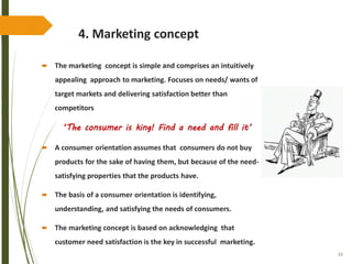 33
4. Marketing concept
 The marketing concept is simple and comprises an intuitively
appealing approach to marketing. Focuses on needs/ wants of
target markets and delivering satisfaction better than
competitors
‘The consumer is king! Find a need and fill it’
 A consumer orientation assumes that consumers do not buy
products for the sake of having them, but because of the need-
satisfying properties that the products have.
 The basis of a consumer orientation is identifying,
understanding, and satisfying the needs of consumers.
 The marketing concept is based on acknowledging that
customer need satisfaction is the key in successful marketing.
 